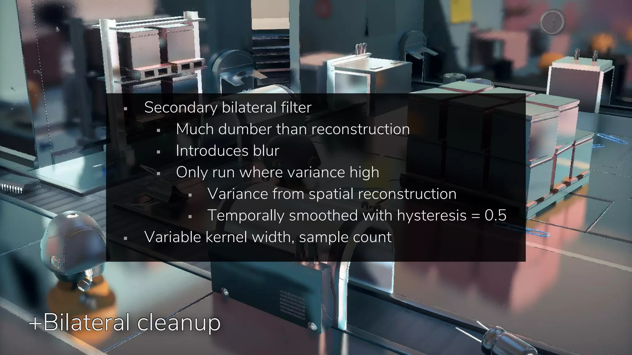 +Bilateral cleanup
▪ Secondary bilateral filter
▪ Much dumber than reconstruction
▪ Introduces blur
▪ Only run where variance high
▪ Variance from spatial reconstruction
▪ Temporally smoothed with hysteresis = 0.5
▪ Variable kernel width, sample count
 