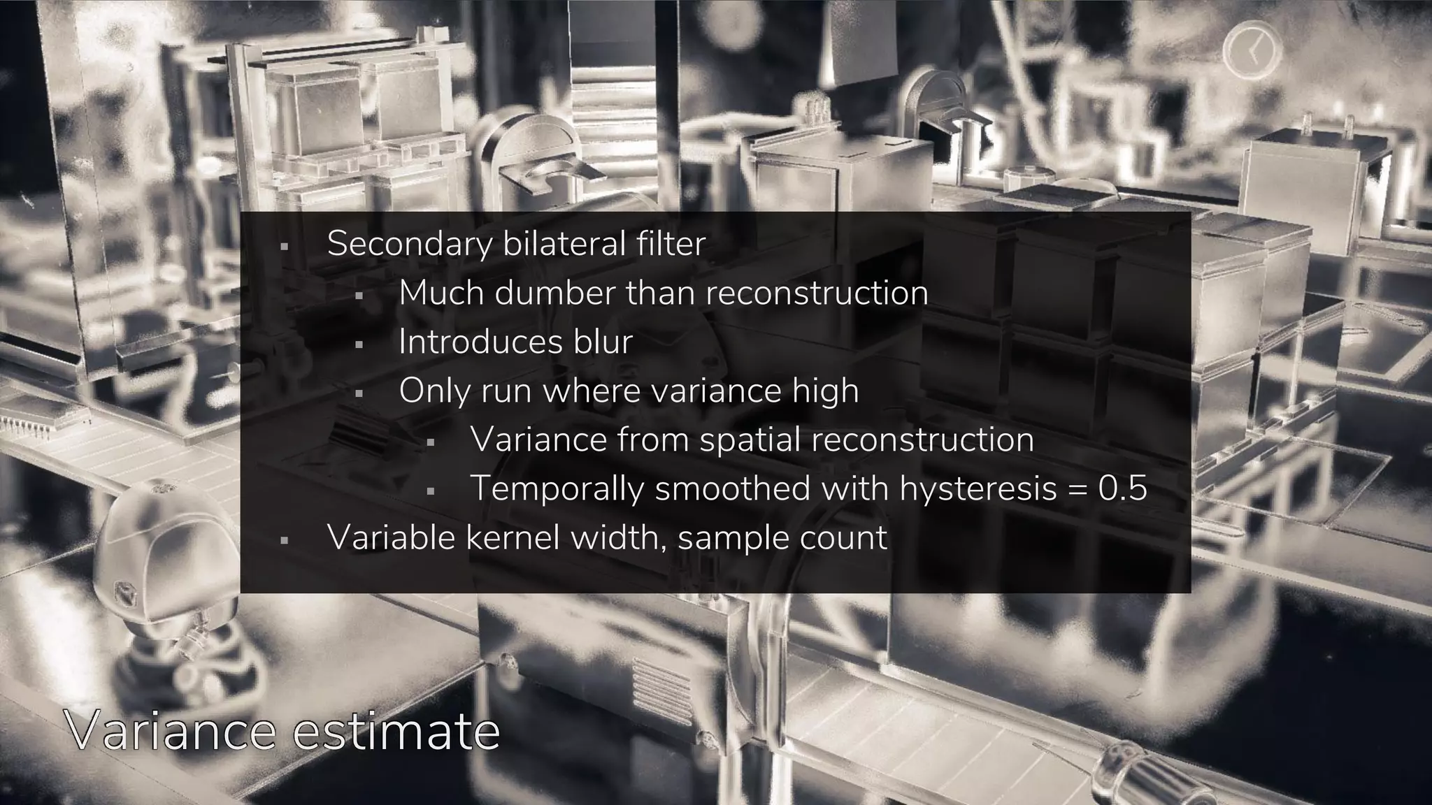 +Bilateral cleanup
▪ Secondary bilateral filter
▪ Much dumber than reconstruction
▪ Introduces blur
▪ Only run where variance high
▪ Variance from spatial reconstruction
▪ Temporally smoothed with hysteresis = 0.5
▪ Variable kernel width, sample count
Variance estimate
 