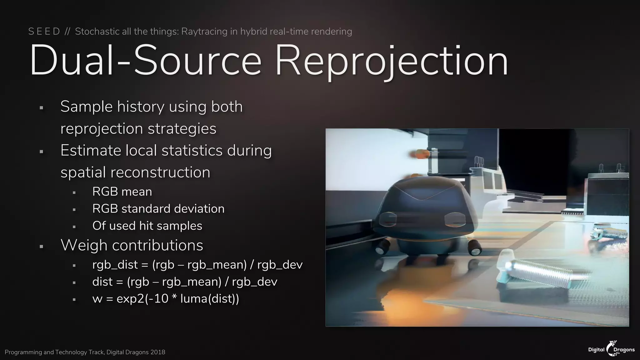 S E E D // Stochastic all the things: Raytracing in hybrid real-time rendering
Programming and Technology Track, Digital Dragons 2018
Dual-Source Reprojection
▪ Sample history using both
reprojection strategies
▪ Estimate local statistics during
spatial reconstruction
▪ RGB mean
▪ RGB standard deviation
▪ Of used hit samples
▪ Weigh contributions
▪ rgb_dist = (rgb – rgb_mean) / rgb_dev
▪ dist = (rgb – rgb_mean) / rgb_dev
▪ w = exp2(-10 * luma(dist))
 