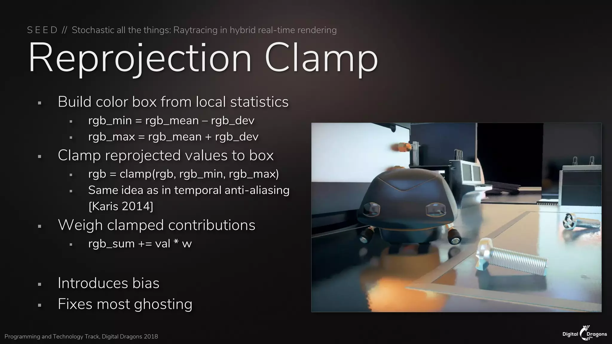 S E E D // Stochastic all the things: Raytracing in hybrid real-time rendering
Programming and Technology Track, Digital Dragons 2018
Reprojection Clamp
▪ Build color box from local statistics
▪ rgb_min = rgb_mean – rgb_dev
▪ rgb_max = rgb_mean + rgb_dev
▪ Clamp reprojected values to box
▪ rgb = clamp(rgb, rgb_min, rgb_max)
▪ Same idea as in temporal anti-aliasing
[Karis 2014]
▪ Weigh clamped contributions
▪ rgb_sum += val * w
▪ Introduces bias
▪ Fixes most ghosting
 