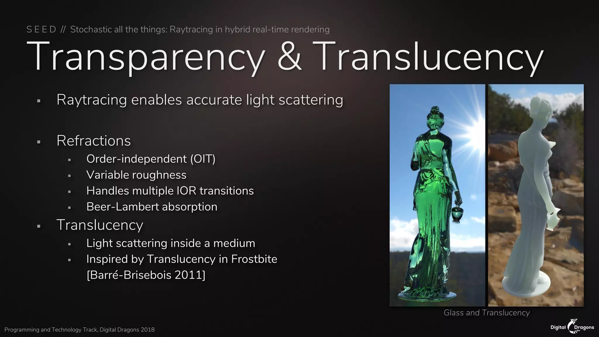 S E E D // Stochastic all the things: Raytracing in hybrid real-time rendering
Programming and Technology Track, Digital Dragons 2018
Transparency & Translucency
▪ Raytracing enables accurate light scattering
▪ Refractions
▪ Order-independent (OIT)
▪ Variable roughness
▪ Handles multiple IOR transitions
▪ Beer-Lambert absorption
▪ Translucency
▪ Light scattering inside a medium
▪ Inspired by Translucency in Frostbite
[Barré-Brisebois 2011]
Glass and Translucency
 