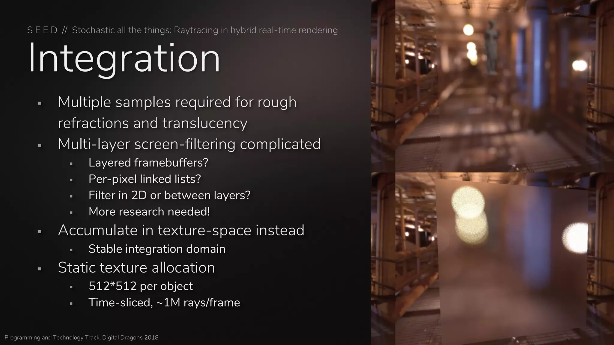 S E E D // Stochastic all the things: Raytracing in hybrid real-time rendering
Programming and Technology Track, Digital Dragons 2018
Integration
▪ Multiple samples required for rough
refractions and translucency
▪ Multi-layer screen-filtering complicated
▪ Layered framebuffers?
▪ Per-pixel linked lists?
▪ Filter in 2D or between layers?
▪ More research needed!
▪ Accumulate in texture-space instead
▪ Stable integration domain
▪ Static texture allocation
▪ 512*512 per object
▪ Time-sliced, ~1M rays/frame
 