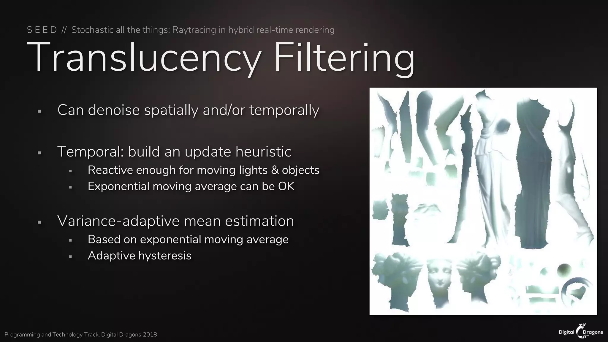 S E E D // Stochastic all the things: Raytracing in hybrid real-time rendering
Programming and Technology Track, Digital Dragons 2018
Translucency Filtering
▪ Can denoise spatially and/or temporally
▪ Temporal: build an update heuristic
▪ Reactive enough for moving lights & objects
▪ Exponential moving average can be OK
▪ Variance-adaptive mean estimation
▪ Based on exponential moving average
▪ Adaptive hysteresis
 