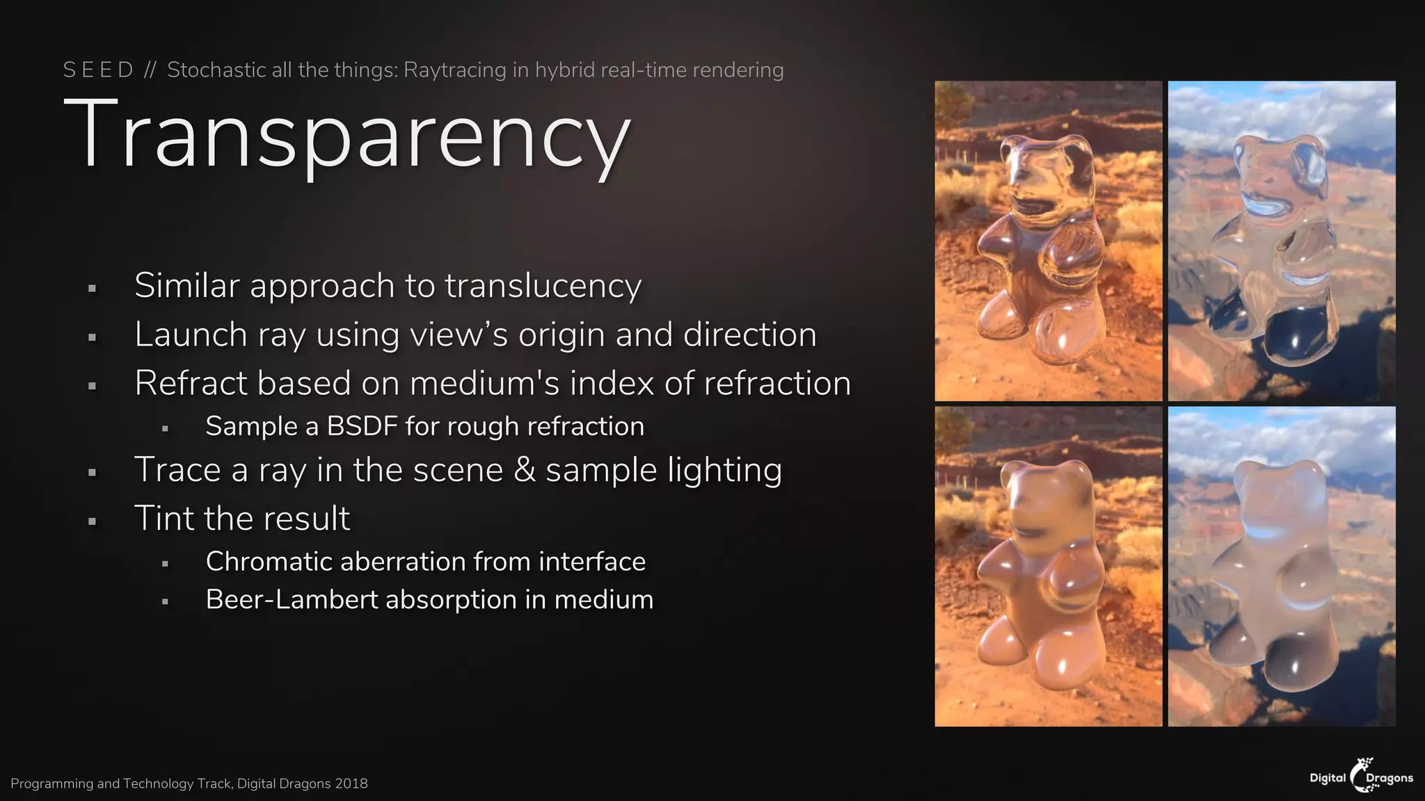S E E D // Stochastic all the things: Raytracing in hybrid real-time rendering
Programming and Technology Track, Digital Dragons 2018
Transparency
▪ Similar approach to translucency
▪ Launch ray using view’s origin and direction
▪ Refract based on medium's index of refraction
▪ Sample a BSDF for rough refraction
▪ Trace a ray in the scene & sample lighting
▪ Tint the result
▪ Chromatic aberration from interface
▪ Beer-Lambert absorption in medium
 