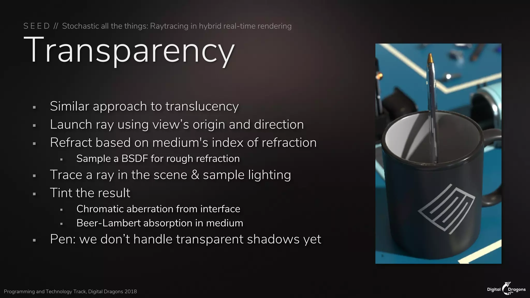 S E E D // Stochastic all the things: Raytracing in hybrid real-time rendering
Programming and Technology Track, Digital Dragons 2018
Transparency
▪ Similar approach to translucency
▪ Launch ray using view’s origin and direction
▪ Refract based on medium's index of refraction
▪ Sample a BSDF for rough refraction
▪ Trace a ray in the scene & sample lighting
▪ Tint the result
▪ Chromatic aberration from interface
▪ Beer-Lambert absorption in medium
▪ Pen: we don’t handle transparent shadows yet
 