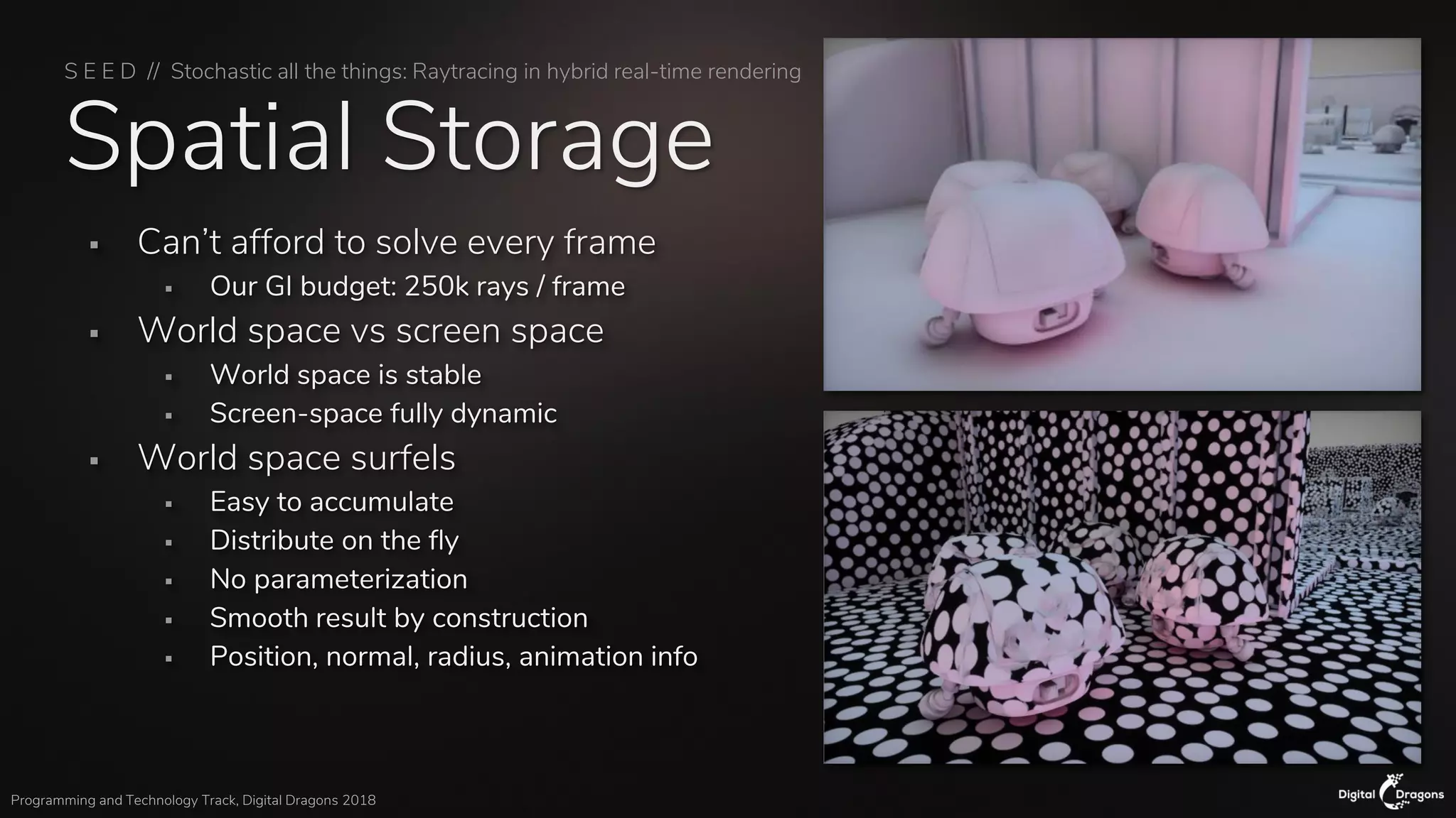 S E E D // Stochastic all the things: Raytracing in hybrid real-time rendering
Programming and Technology Track, Digital Dragons 2018
Spatial Storage
▪ Can’t afford to solve every frame
▪ Our GI budget: 250k rays / frame
▪ World space vs screen space
▪ World space is stable
▪ Screen-space fully dynamic
▪ World space surfels
▪ Easy to accumulate
▪ Distribute on the fly
▪ No parameterization
▪ Smooth result by construction
▪ Position, normal, radius, animation info
 