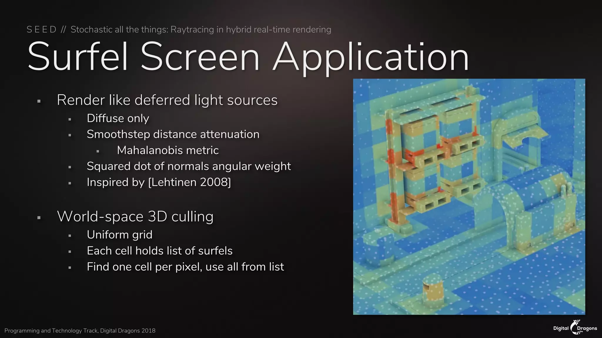 S E E D // Stochastic all the things: Raytracing in hybrid real-time rendering
Programming and Technology Track, Digital Dragons 2018
Surfel Screen Application
▪ Render like deferred light sources
▪ Diffuse only
▪ Smoothstep distance attenuation
▪ Mahalanobis metric
▪ Squared dot of normals angular weight
▪ Inspired by [Lehtinen 2008]
▪ World-space 3D culling
▪ Uniform grid
▪ Each cell holds list of surfels
▪ Find one cell per pixel, use all from list
 