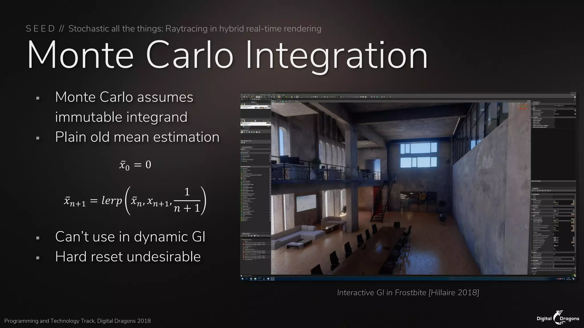 S E E D // Stochastic all the things: Raytracing in hybrid real-time rendering
Programming and Technology Track, Digital Dragons 2018
Monte Carlo Integration
▪ Monte Carlo assumes
immutable integrand
▪ Plain old mean estimation
▪ Can’t use in dynamic GI
▪ Hard reset undesirable
Interactive GI in Frostbite [Hillaire 2018]
ҧ𝑥0 = 0
ҧ𝑥 𝑛+1 = 𝑙𝑒𝑟𝑝 ҧ𝑥 𝑛, 𝑥 𝑛+1,
1
𝑛 + 1
 
