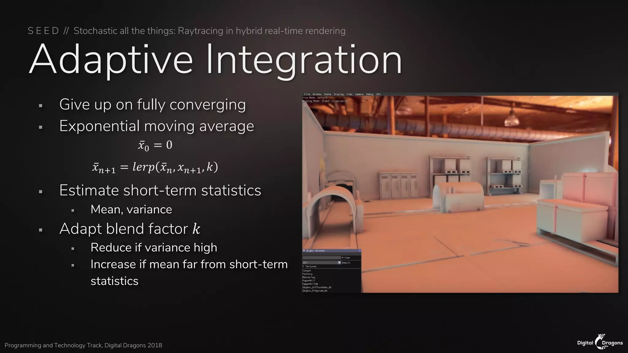S E E D // Stochastic all the things: Raytracing in hybrid real-time rendering
Programming and Technology Track, Digital Dragons 2018
Adaptive Integration
▪ Give up on fully converging
▪ Exponential moving average
▪ Estimate short-term statistics
▪ Mean, variance
▪ Adapt blend factor 𝑘
▪ Reduce if variance high
▪ Increase if mean far from short-term
statistics
ҧ𝑥0 = 0
ҧ𝑥 𝑛+1 = 𝑙𝑒𝑟𝑝 ҧ𝑥 𝑛, 𝑥 𝑛+1, 𝑘
 