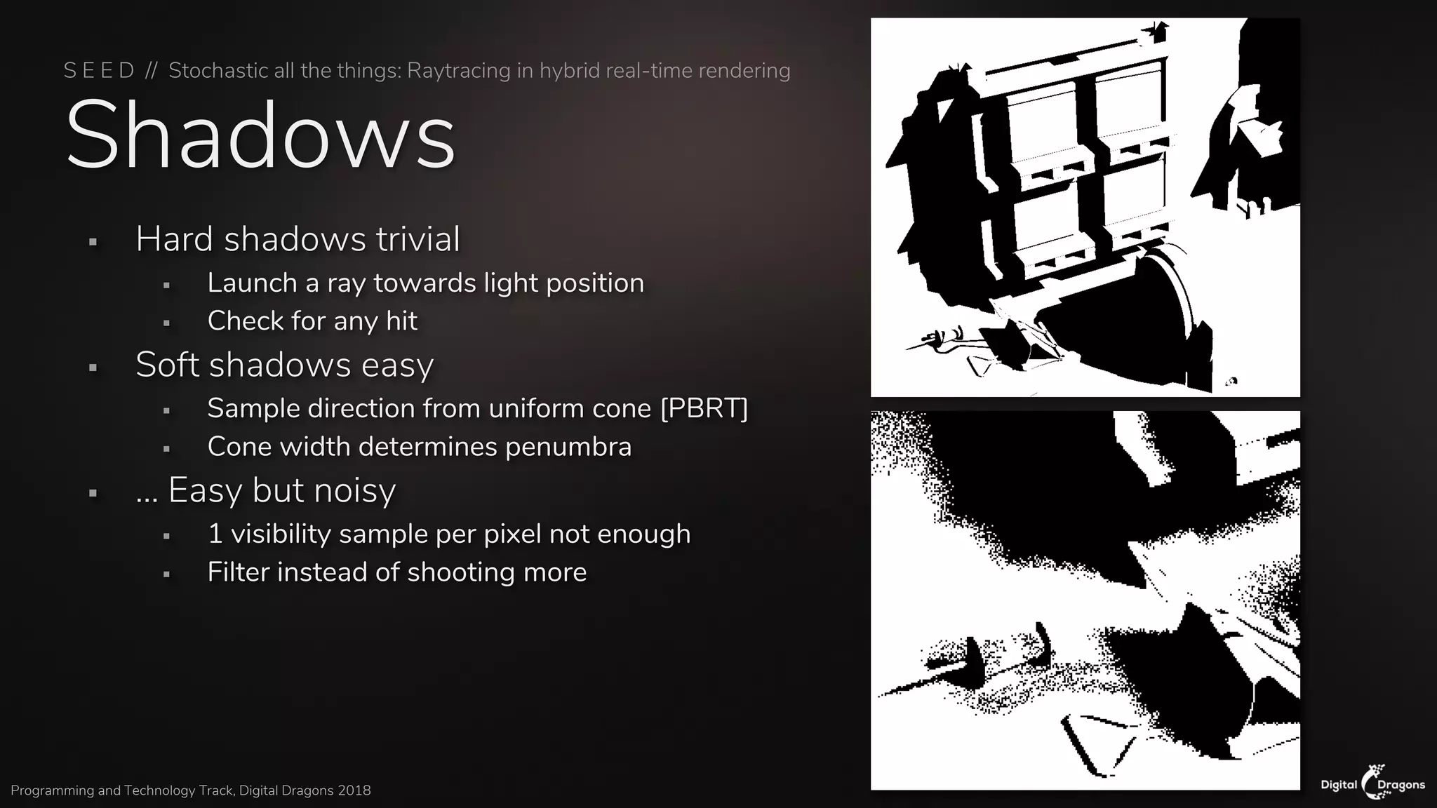 S E E D // Stochastic all the things: Raytracing in hybrid real-time rendering
Programming and Technology Track, Digital Dragons 2018
Shadows
▪ Hard shadows trivial
▪ Launch a ray towards light position
▪ Check for any hit
▪ Soft shadows easy
▪ Sample direction from uniform cone [PBRT]
▪ Cone width determines penumbra
▪ … Easy but noisy
▪ 1 visibility sample per pixel not enough
▪ Filter instead of shooting more
 