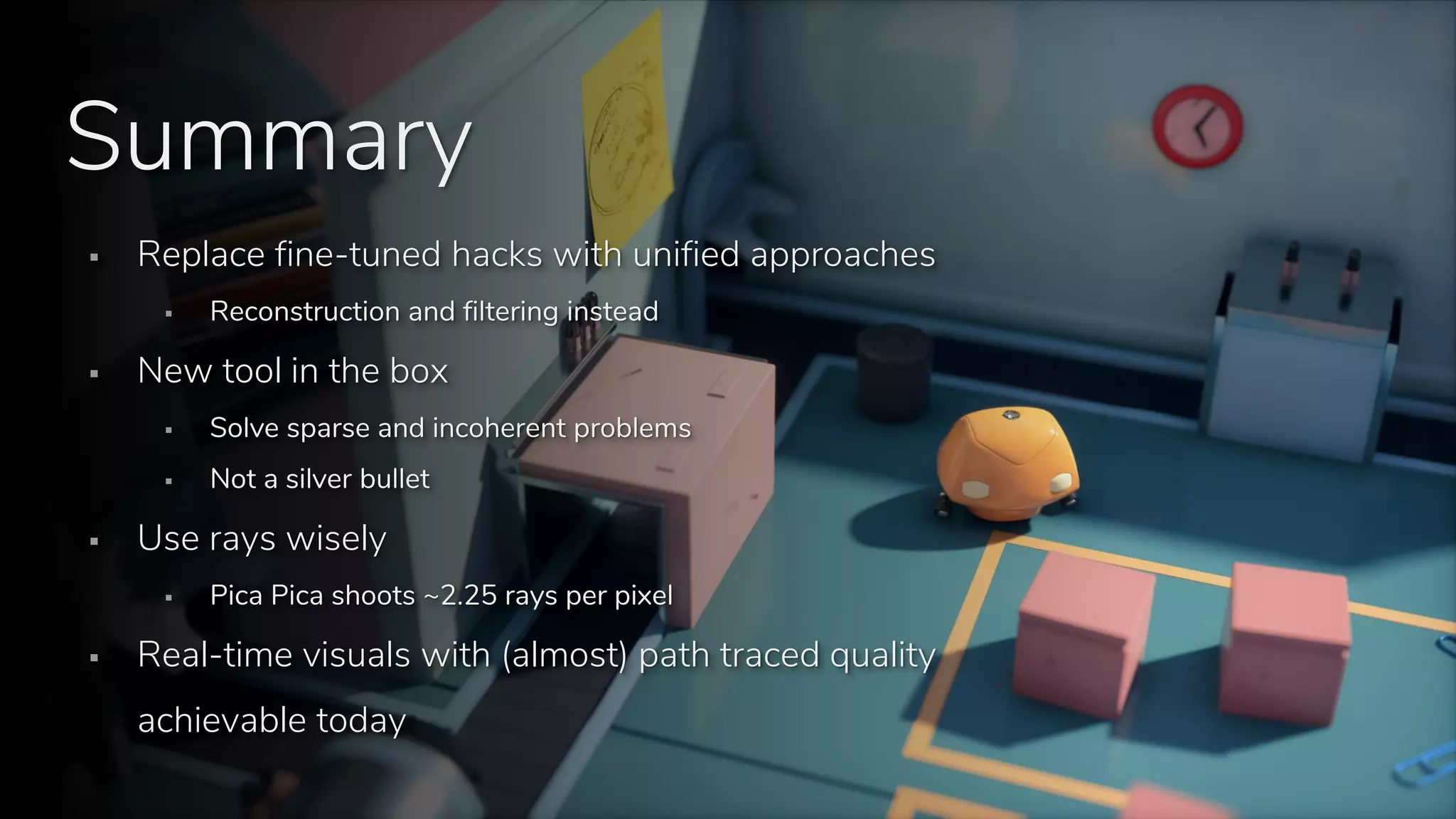 S E E D // Stochastic all the things: Raytracing in hybrid real-time rendering
Programming and Technology Track, Digital Dragons 2018
Summary
▪ Replace fine-tuned hacks with unified approaches
▪ Reconstruction and filtering instead
▪ New tool in the box
▪ Solve sparse and incoherent problems
▪ Not a silver bullet
▪ Use rays wisely
▪ Pica Pica shoots ~2.25 rays per pixel
▪ Real-time visuals with (almost) path traced quality
achievable today
 