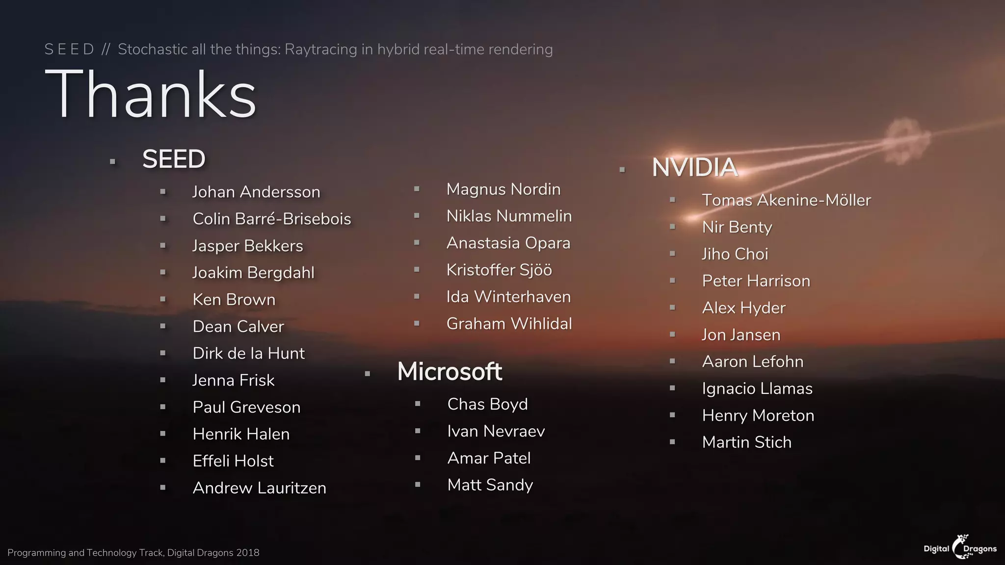S E E D // Stochastic all the things: Raytracing in hybrid real-time rendering
Programming and Technology Track, Digital Dragons 2018
Thanks
▪ SEED
▪ Johan Andersson
▪ Colin Barré-Brisebois
▪ Jasper Bekkers
▪ Joakim Bergdahl
▪ Ken Brown
▪ Dean Calver
▪ Dirk de la Hunt
▪ Jenna Frisk
▪ Paul Greveson
▪ Henrik Halen
▪ Effeli Holst
▪ Andrew Lauritzen
▪ Magnus Nordin
▪ Niklas Nummelin
▪ Anastasia Opara
▪ Kristoffer Sjöö
▪ Ida Winterhaven
▪ Graham Wihlidal
▪ Microsoft
▪ Chas Boyd
▪ Ivan Nevraev
▪ Amar Patel
▪ Matt Sandy
▪ NVIDIA
▪ Tomas Akenine-Möller
▪ Nir Benty
▪ Jiho Choi
▪ Peter Harrison
▪ Alex Hyder
▪ Jon Jansen
▪ Aaron Lefohn
▪ Ignacio Llamas
▪ Henry Moreton
▪ Martin Stich
 