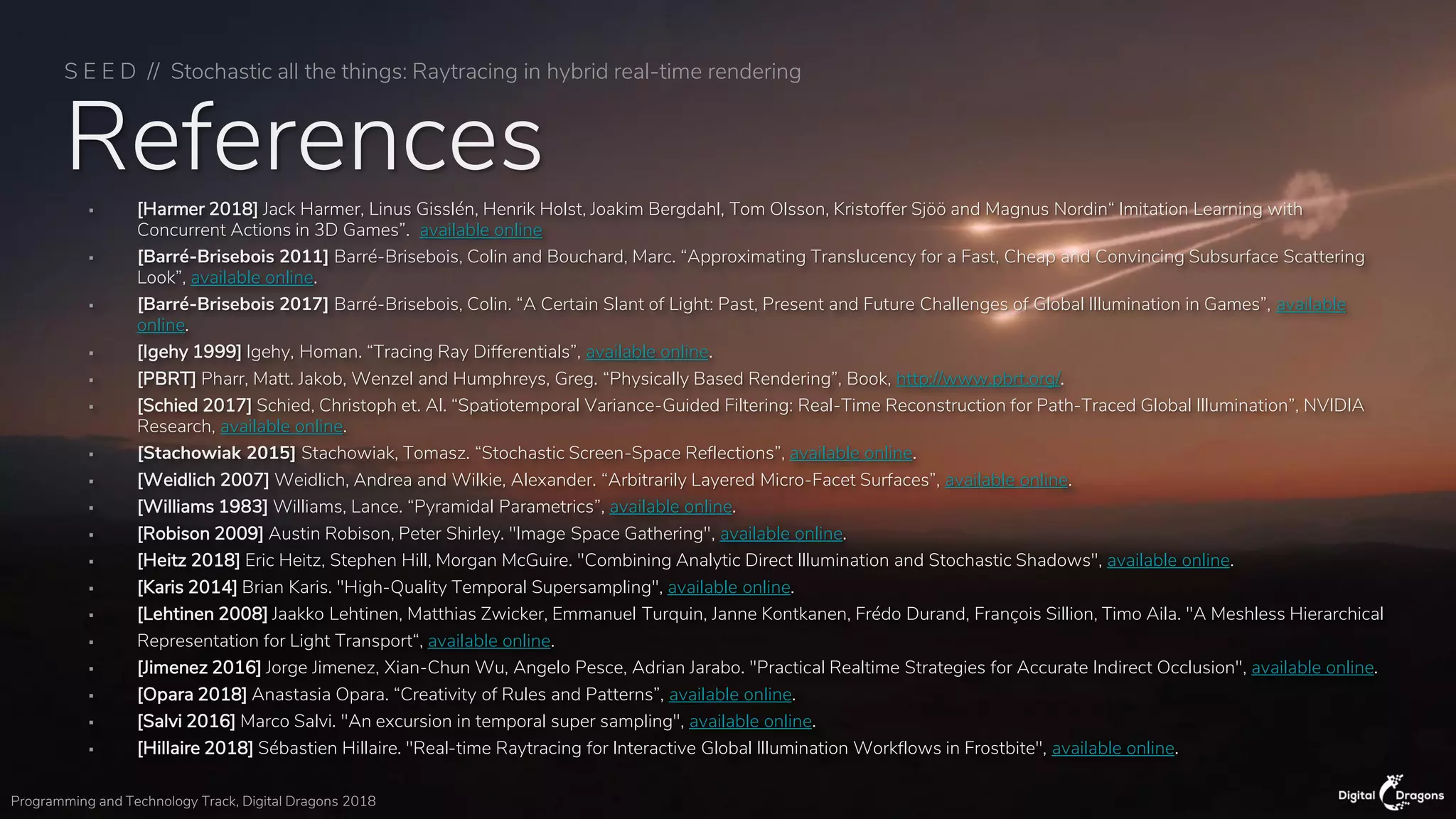 S E E D // Stochastic all the things: Raytracing in hybrid real-time rendering
Programming and Technology Track, Digital Dragons 2018
References▪ [Harmer 2018] Jack Harmer, Linus Gisslén, Henrik Holst, Joakim Bergdahl, Tom Olsson, Kristoffer Sjöö and Magnus Nordin“ Imitation Learning with
Concurrent Actions in 3D Games”. available online
▪ [Barré-Brisebois 2011] Barré-Brisebois, Colin and Bouchard, Marc. “Approximating Translucency for a Fast, Cheap and Convincing Subsurface Scattering
Look”, available online.
▪ [Barré-Brisebois 2017] Barré-Brisebois, Colin. “A Certain Slant of Light: Past, Present and Future Challenges of Global Illumination in Games”, available
online.
▪ [Igehy 1999] Igehy, Homan. “Tracing Ray Differentials”, available online.
▪ [PBRT] Pharr, Matt. Jakob, Wenzel and Humphreys, Greg. “Physically Based Rendering”, Book, http://www.pbrt.org/.
▪ [Schied 2017] Schied, Christoph et. Al. “Spatiotemporal Variance-Guided Filtering: Real-Time Reconstruction for Path-Traced Global Illumination”, NVIDIA
Research, available online.
▪ [Stachowiak 2015] Stachowiak, Tomasz. “Stochastic Screen-Space Reflections”, available online.
▪ [Weidlich 2007] Weidlich, Andrea and Wilkie, Alexander. “Arbitrarily Layered Micro-Facet Surfaces”, available online.
▪ [Williams 1983] Williams, Lance. “Pyramidal Parametrics”, available online.
▪ [Robison 2009] Austin Robison, Peter Shirley. "Image Space Gathering", available online.
▪ [Heitz 2018] Eric Heitz, Stephen Hill, Morgan McGuire. "Combining Analytic Direct Illumination and Stochastic Shadows", available online.
▪ [Karis 2014] Brian Karis. "High-Quality Temporal Supersampling", available online.
▪ [Lehtinen 2008] Jaakko Lehtinen, Matthias Zwicker, Emmanuel Turquin, Janne Kontkanen, Frédo Durand, François Sillion, Timo Aila. "A Meshless Hierarchical
▪ Representation for Light Transport“, available online.
▪ [Jimenez 2016] Jorge Jimenez, Xian-Chun Wu, Angelo Pesce, Adrian Jarabo. "Practical Realtime Strategies for Accurate Indirect Occlusion", available online.
▪ [Opara 2018] Anastasia Opara. “Creativity of Rules and Patterns”, available online.
▪ [Salvi 2016] Marco Salvi. "An excursion in temporal super sampling", available online.
▪ [Hillaire 2018] Sébastien Hillaire. "Real-time Raytracing for Interactive Global Illumination Workflows in Frostbite", available online.
 