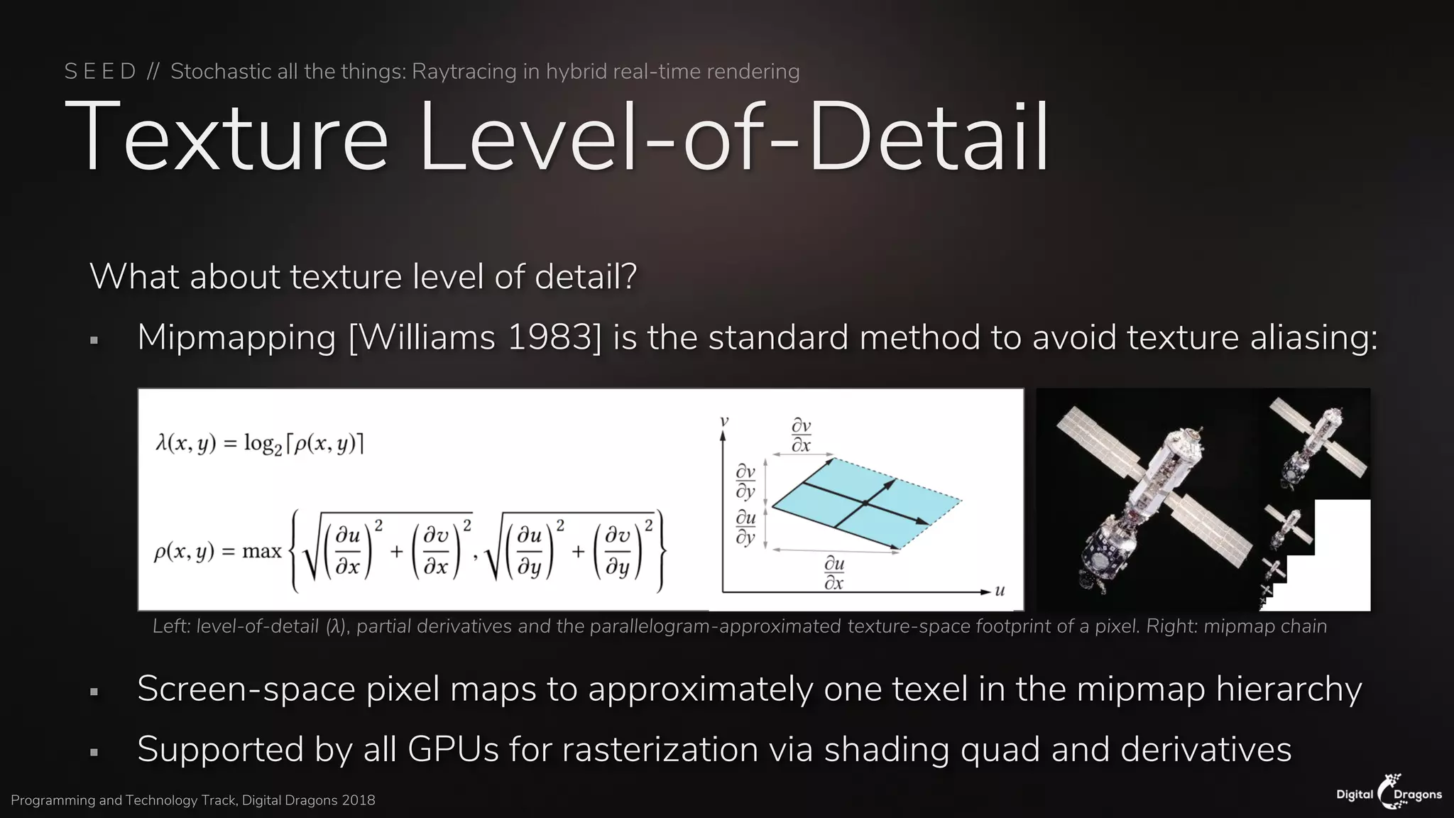 S E E D // Stochastic all the things: Raytracing in hybrid real-time rendering
Programming and Technology Track, Digital Dragons 2018
Texture Level-of-Detail
What about texture level of detail?
▪ Mipmapping [Williams 1983] is the standard method to avoid texture aliasing:
▪ Screen-space pixel maps to approximately one texel in the mipmap hierarchy
▪ Supported by all GPUs for rasterization via shading quad and derivatives
Left: level-of-detail (λ), partial derivatives and the parallelogram-approximated texture-space footprint of a pixel. Right: mipmap chain
 