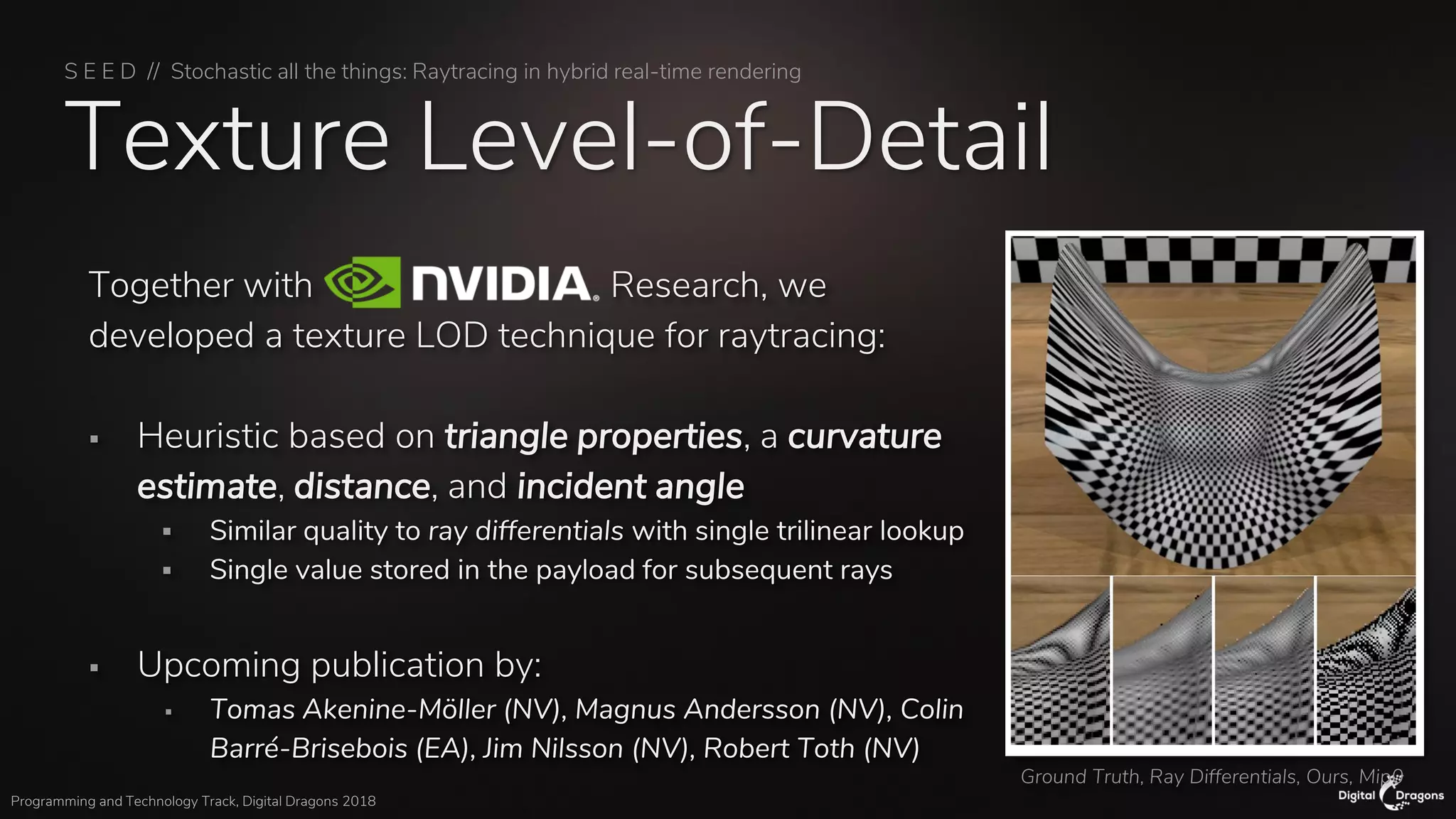 S E E D // Stochastic all the things: Raytracing in hybrid real-time rendering
Programming and Technology Track, Digital Dragons 2018
Texture Level-of-Detail
Together with Research, we
developed a texture LOD technique for raytracing:
▪ Heuristic based on triangle properties, a curvature
estimate, distance, and incident angle
▪ Similar quality to ray differentials with single trilinear lookup
▪ Single value stored in the payload for subsequent rays
▪ Upcoming publication by:
▪ Tomas Akenine-Möller (NV), Magnus Andersson (NV), Colin
Barré-Brisebois (EA), Jim Nilsson (NV), Robert Toth (NV)
Ground Truth, Ray Differentials, Ours, Mip0
 