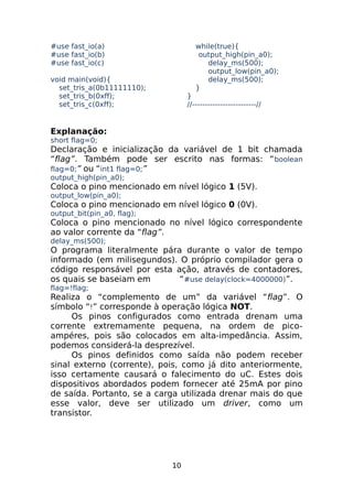#use fast_io(a)
#use fast_io(b)
#use fast_io(c)

while(true){
output_high(pin_a0);
delay_ms(500);
output_low(pin_a0);
delay_ms(500);
}

void main(void){
set_tris_a(0b11111110);
set_tris_b(0xff);
set_tris_c(0xff);

}
//-------------------------//

Explanação:
short flag=0;

Declaração e inicialização da variável de 1 bit chamada
“flag”. Também pode ser escrito nas formas: “ boolean
flag=0;” ou “int1 flag=0;”
output_high(pin_a0);

Coloca o pino mencionado em nível lógico 1 (5V).
output_low(pin_a0);

Coloca o pino mencionado em nível lógico 0 (0V).
output_bit(pin_a0, flag);

Coloca o pino mencionado no nível lógico correspondente
ao valor corrente da “flag”.
delay_ms(500);

O programa literalmente pára durante o valor de tempo
informado (em milisegundos). O próprio compilador gera o
código responsável por esta ação, através de contadores,
os quais se baseiam em
“#use delay(clock=4000000)”.
flag=!flag;

Realiza o “complemento de um” da variável “flag”. O
símbolo “!” corresponde à operação lógica NOT.
Os pinos configurados como entrada drenam uma
corrente extremamente pequena, na ordem de picoampéres, pois são colocados em alta-impedância. Assim,
podemos considerá-la desprezível.
Os pinos definidos como saída não podem receber
sinal externo (corrente), pois, como já dito anteriormente,
isso certamente causará o falecimento do uC. Estes dois
dispositivos abordados podem fornecer até 25mA por pino
de saída. Portanto, se a carga utilizada drenar mais do que
esse valor, deve ser utilizado um driver, como um
transistor.

10

 