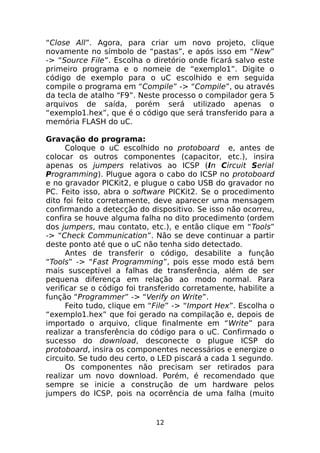 “Close All”. Agora, para criar um novo projeto, clique
novamente no símbolo de “pastas”, e após isso em “New”
-> “Source File”. Escolha o diretório onde ficará salvo este
primeiro programa e o nomeie de “exemplo1”. Digite o
código de exemplo para o uC escolhido e em seguida
compile o programa em “Compile” -> “Compile”, ou através
da tecla de atalho “F9”. Neste processo o compilador gera 5
arquivos de saída, porém será utilizado apenas o
“exemplo1.hex”, que é o código que será transferido para a
memória FLASH do uC.
Gravação do programa:
Coloque o uC escolhido no protoboard e, antes de
colocar os outros componentes (capacitor, etc.), insira
apenas os jumpers relativos ao ICSP (In Circuit Serial
Programming). Plugue agora o cabo do ICSP no protoboard
e no gravador PICKit2, e plugue o cabo USB do gravador no
PC. Feito isso, abra o software PICKit2. Se o procedimento
dito foi feito corretamente, deve aparecer uma mensagem
confirmando a detecção do dispositivo. Se isso não ocorreu,
confira se houve alguma falha no dito procedimento (ordem
dos jumpers, mau contato, etc.), e então clique em “Tools”
-> “Check Communication”. Não se deve continuar a partir
deste ponto até que o uC não tenha sido detectado.
Antes de transferir o código, desabilite a função
“Tools” -> “Fast Programming”, pois esse modo está bem
mais susceptível a falhas de transferência, além de ser
pequena diferença em relação ao modo normal. Para
verificar se o código foi transferido corretamente, habilite a
função “Programmer” -> “Verify on Write”.
Feito tudo, clique em “File” -> “Import Hex”. Escolha o
“exemplo1.hex” que foi gerado na compilação e, depois de
importado o arquivo, clique finalmente em “Write” para
realizar a transferência do código para o uC. Confirmado o
sucesso do download, desconecte o plugue ICSP do
protoboard, insira os componentes necessários e energize o
circuito. Se tudo deu certo, o LED piscará a cada 1 segundo.
Os componentes não precisam ser retirados para
realizar um novo download. Porém, é recomendado que
sempre se inicie a construção de um hardware pelos
jumpers do ICSP, pois na ocorrência de uma falha (muito

12

 