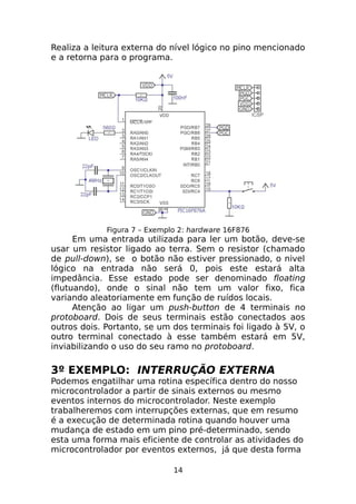 Realiza a leitura externa do nível lógico no pino mencionado
e a retorna para o programa.

Figura 7 – Exemplo 2: hardware 16F876

Em uma entrada utilizada para ler um botão, deve-se
usar um resistor ligado ao terra. Sem o resistor (chamado
de pull-down), se o botão não estiver pressionado, o nivel
lógico na entrada não será 0, pois este estará alta
impedância. Esse estado pode ser denominado floating
(flutuando), onde o sinal não tem um valor fixo, fica
variando aleatoriamente em função de ruídos locais.
Atenção ao ligar um push-button de 4 terminais no
protoboard. Dois de seus terminais estão conectados aos
outros dois. Portanto, se um dos terminais foi ligado à 5V, o
outro terminal conectado à esse também estará em 5V,
inviabilizando o uso do seu ramo no protoboard.

3º EXEMPLO: INTERRUÇÃO EXTERNA
Podemos engatilhar uma rotina específica dentro do nosso
microcontrolador a partir de sinais externos ou mesmo
eventos internos do microcontrolador. Neste exemplo
trabalheremos com interrupções externas, que em resumo
é a execução de determinada rotina quando houver uma
mudança de estado em um pino pré-determinado, sendo
esta uma forma mais eficiente de controlar as atividades do
microcontrolador por eventos externos, já que desta forma
14

 