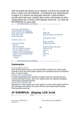 não há perda de tempo ao se realizar a leitura do estado do
pino a cada ciclo de trabalho . O hardware que utilizaremos
a seguir é o mesmo do exemplo anterior ( push-button),
exceto pelo fato que o botão deve estar conectado ao pino
responsável por chamar interrupções externas , no caso do
PIC16F876A é o pino rb0.
//--------INTERRUPÇÃO EXTERNA---------------------------------------#include <16F628A.h>
#fuses INTRC_IO, NOMCLR
#use delay(clock=4000000)
#use fast_io(a)
#use fast_io(b)

}}
#INT_RB
Void piscaled_int_ext(void)
{
if(input(pin_b0))
{
delay_ms(20);
if(input(pin_b0))
{
output_bit(pin_a0,cont);
if(cont==0)
cont=1;
else
cont=0;
}}}

short int cont = 0;
void main(void){
cont=0;
set_tris_a(0xff);
set_tris_b(0b11111011);
ext_int_edge(L_TO_H);
enable_interrupts(GLOBAL);
enable_interrupts(INT_RB);
while(true){
sleep();

//--------INTERRUPÇÃO EXTERNA----------------------------------------

Explanação:
ext_int_edge(L_TO_H);

Esta função define que o microcontrolador entrará em interrupção
quando o pino de interrupção externa em questão passar do estado 0
para 1( low to high).
enable_interrupts(GLOBAL);

Função responsável por habilitar qualquer tipo de interrupção que
microcontrolador tenha, deve ser usada antes de habilitar qualquer
interrupção especificamente.
enable_interrupts(INT_RB);

Especifica a interrupção que será usada, no caso interrupção externa
por alteração de estado nos pinos RB que são responsáveis pelas
interrupções externas.

4º EXEMPLO: Display LCD 2x16
//----------------------------- LCD ------------------------------------#include <16F876A.h>
#fuses XT

#use delay(clock=4000000)

15

 