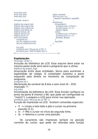 #use fast_io(a)
#use fast_io(b)
#use fast_io(c)
#include <lcdt.c>
#define lig output_high
#define des output_low
#define seta output_bit
#define esp delay_ms
#define led pin_a0
#define bot pin_c4
#define bl pin_c7
void main(void){
unsigned int i;
set_tris_a(0b11111110);
set_tris_c(0b01111111);

}

lig(bl); des(led);
for(i=0;i<6;i++){
seta(led,!input(led)); esp(400);
}
while(true){
if(input(bot)){
printf(lcd_putc,"f Feliz");
printf(lcd_putc,"n :)");
lig(led); lig(bl);
}else{
printf(lcd_putc,"f Triste");
printf(lcd_putc,"n :(");
des(led); des(bl);
}
esp(200);
}

lcd_init();
printf(lcd_putc,"fCurso de uC PIC ");
printf(lcd_putc,"nPET-EngElet.Ufes”);

//------------------------------------------------------------//

Explanação:
#include <lcdt.c>

Inclusão da biblioteca do LCD. Esse arquivo deve estar na
mesma pasta onde será salvo o programa que a utiliza.
#define lig output_high

Amarração entre duas entidades. Serve para aumentar a
legibilidade do código. O compilador substitui a parte
esquerda pela direita no momento da compilação do
programa.
unsigned int i;

Declaração da variável de 8 bits e sem sinal (0 – 255)
chamada “i”.
lcd_init();

Inicialização da biblioteca do LCD. Essa função configura os
pinos da porta B (menos o B0, que pode ser configurado na
“main()”), e prepara o LCD para iniciar sua operação.
printf(lcd_putc,"fCurso de uC PIC ");

Função de impressão no LCD. Existem comandos especiais:
f -> Limpa a tela toda e põe o cursor na primeira
posição (1,1).
• n -> Põe o cursor no início da segunda linha.
• b -> Retorna o cursor uma posição.
•

Os caracteres são impressos sempre na posição
corrente do cursor, que pode ser alterada pela função
16

 