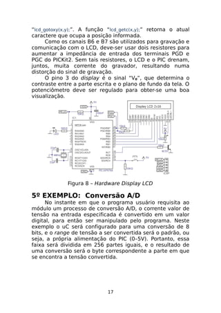 “lcd_gotoxy(x,y);”. A função “lcd_getc(x,y);” retorna o atual
caractere que ocupa a posição informada.
Como os canais B6 e B7 são utilizados para gravação e
comunicação com o LCD, deve-ser usar dois resistores para
aumentar a impedância de entrada dos terminais PGD e
PGC do PICKit2. Sem tais resistores, o LCD e o PIC drenam,
juntos, muita corrente do gravador, resultando numa
distorção do sinal de gravação.
O pino 3 do display é o sinal “V0”, que determina o
contraste entre a parte escrita e o plano de fundo da tela. O
potenciômetro deve ser regulado para obter-se uma boa
visualização.

Figura 8 – Hardware Display LCD

5º EXEMPLO: Conversão A/D
No instante em que o programa usuário requisita ao
módulo um processo de conversão A/D, o corrente valor de
tensão na entrada especificada é convertido em um valor
digital, para então ser manipulado pelo programa. Neste
exemplo o uC será configurado para uma conversão de 8
bits, e o range de tensão a ser convertida será o padrão, ou
seja, a própria alimentação do PIC (0–5V). Portanto, essa
faixa será dividida em 256 partes iguais, e o resultado de
uma conversão será o byte correspondente a parte em que
se encontra a tensão convertida.

17

 