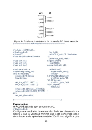 Figura 9 – Função de transferência da conversão A/D desse exemplo
//------------------------ Voltímetro ----------------------------------#include <16F876A.h>
#device adc=8
#fuses XT
#use delay(clock=4000000)

lcd_init();
printf(lcd_putc,"f Voltimetro
");
printf(lcd_putc,"nPETEngElet.Ufes");
esp(2000);
output_high(pin_c7);

#use fast_io(a)
#use fast_io(b)
#use fast_io(c)
#include <lcdt.c>
#define esp delay_ms
void main(void){
unsigned int digital;
float tensao;

while(true){
digital=read_adc();
tensao=
5.0*(float)digital/255.0;
printf(lcd_putc,"fT:
%1.2f",tensao);
printf(lcd_putc,"nD:
%3u",digital);
esp(500);
}
}

set_tris_a(0b11111111);
set_tris_c(0b01111111);
setup_adc_ports(ALL_ANALOG);
setup_adc(ADC_CLOCK_INTERN
AL);
set_adc_channel(0);

//---------------------------------------------------------------------//

Explanação:
O PIC16F628A não tem conversor A/D.
#device adc=8

Configura a resolução da conversão. Pode ser observado na
Figura 9 que a variação mínima que essa conversão pode
reconhecer é de aproximadamente 20mV. Isso significa que
18

 
