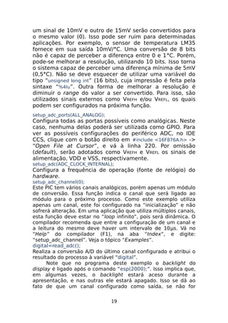um sinal de 10mV e outro de 15mV serão convertidos para
o mesmo valor (0). Isso pode ser ruim para determinadas
aplicações. Por exemplo, o sensor de temperatura LM35
fornece em sua saída 10mV/°C. Uma conversão de 8 bits
não é capaz de perceber a diferença entre 0 e 1°C. Porém,
pode-se melhorar a resolução, utilizando 10 bits. Isso torna
o sistema capaz de perceber uma diferença mínima de 5mV
(0,5°C). Não se deve esquecer de utilizar uma variável do
tipo “unsigned long int” (16 bits), cuja impressão é feita pela
sintaxe “%4lu”. Outra forma de melhorar a resolução é
diminuir o range do valor a ser convertido. Para isso, são
utilizados sinais externos como V REFH e/ou VREFL, os quais
podem ser configurados na próxima função.
setup_adc_ports(ALL_ANALOG);

Configura todas as portas possíveis como analógicas. Neste
caso, nenhuma delas poderá ser utilizada como GPIO. Para
ver as possíveis configurações do periférico ADC, no IDE
CCS, clique com o botão direito em #include <16F876A.h> ->
“Open File at Cursor”, e vá à linha 220. Por omissão
(default), serão adotados como VREFH e VREFL os sinais de
alimentação, VDD e VSS, respectivamente.
setup_adc(ADC_CLOCK_INTERNAL);

Configura a frequência de operação (fonte de relógio) do
hardware.
setup_adc_channel(0);

Este PIC tem vários canais analógicos, porém apenas um módulo
de conversão. Essa função indica o canal que será ligado ao
módulo para o próximo processo. Como este exemplo utiliza
apenas um canal, este foi configurado na “inicialização” e não
sofrerá alteração. Em uma aplicação que utiliza múltiplos canais,
esta função deve estar no “loop infinito”, pois será dinâmica. O
compilador recomenda que entre a configuração de um canal e
a leitura do mesmo deve haver um intervalo de 10μs. Vá no
“Help” do compilador (F1), na aba “Index”, e digite:
“setup_adc_channel”. Veja o tópico “Examples”.
digital=read_adc();
Realiza a conversão A/D do último canal configurado e atribui o
resultado do processo à variável “digital”.
Note que no programa deste exemplo o backlight do
display é ligado após o comando “esp(2000);”. Isso implica que,
em algumas vezes, o backlight estará aceso durante a
apresentação, e nas outras ele estará apagado. Isso se dá ao
fato de que um canal configurado como saída, se não for
19

 