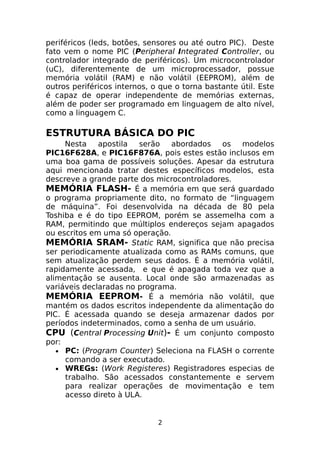 periféricos (leds, botões, sensores ou até outro PIC). Deste
fato vem o nome PIC (Peripheral Integrated Controller, ou
controlador integrado de periféricos). Um microcontrolador
(uC), diferentemente de um microprocessador, possue
memória volátil (RAM) e não volátil (EEPROM), além de
outros periféricos internos, o que o torna bastante útil. Este
é capaz de operar independente de memórias externas,
além de poder ser programado em linguagem de alto nível,
como a linguagem C.

ESTRUTURA BÁSICA DO PIC
Nesta
apostila
serão
abordados
os
modelos
PIC16F628A, e PIC16F876A, pois estes estão inclusos em
uma boa gama de possíveis soluções. Apesar da estrutura
aqui mencionada tratar destes específicos modelos, esta
descreve a grande parte dos microcontroladores.
MEMÓRIA FLASH- É a memória em que será guardado
o programa propriamente dito, no formato de “linguagem
de máquina”. Foi desenvolvida na década de 80 pela
Toshiba e é do tipo EEPROM, porém se assemelha com a
RAM, permitindo que múltiplos endereços sejam apagados
ou escritos em uma só operação.
MEMÓRIA SRAM- Static RAM, significa que não precisa
ser periodicamente atualizada como as RAMs comuns, que
sem atualização perdem seus dados. É a memória volátil,
rapidamente acessada, e que é apagada toda vez que a
alimentação se ausenta. Local onde são armazenadas as
variáveis declaradas no programa.
MEMÓRIA EEPROM- É a memória não volátil, que
mantém os dados escritos independente da alimentação do
PIC. É acessada quando se deseja armazenar dados por
períodos indeterminados, como a senha de um usuário.
CPU (Central Processing Unit)- É um conjunto composto
por:
• PC: (Program Counter) Seleciona na FLASH o corrente
comando a ser executado.
• WREGs: (Work Registeres) Registradores especias de
trabalho. São acessados constantemente e servem
para realizar operações de movimentação e tem
acesso direto à ULA.

2

 