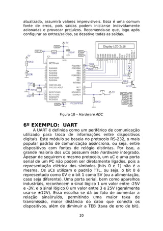 atualizado, assumirá valores imprevisíveis. Essa é uma comum
fonte de erros, pois saídas podem iniciar-se indevidamente
acionadas e provocar prejuízos. Recomenda-se que, logo após
configurar as entras/saídas, se desative todas as saídas.

Figura 10 – Hardware ADC

6º EXEMPLO: UART

A UART é definida como um periférico de comunicação
utilizado para troca de informações entre dispositivos
digitais. Este módulo se baseia no protocolo RS-232, o mais
popular padrão de comunicação assíncrona, ou seja, entre
dispositivos com fontes de relógio distintas. Por isso, a
grande maioria dos uCs possuem este hardware integrado.
Apesar de seguirem o mesmo protocolo, um uC e uma porta
serial de um PC não podem ser diretamente ligados, pois a
representação elétrica dos símbolos (bits 0 e 1) não é a
mesma. Os uCs utilizam o padrão TTL, ou seja, o bit 0 é
representado como 0V e o bit 1 como 5V (ou a alimentação,
caso seja diferente). Uma porta serial, bem como aparelhos
industriais, reconhecem o sinal lógico 1 um valor entre -25V
e -3V, e o sinal lógico 0 um valor entre 3 e 25V (geralmente
usa-se ±12V). Essa escolha se dá ao fato de aumentar a
relação sinal/ruído, permitindo uma maior taxa de
transmissão, maior distância do cabo que conecta os
dispositivos, além de diminuir a TEB (taxa de erro de bit).
20

 