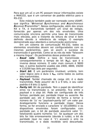 Para que um uC e um PC possam trocar informações existe
o MAX232, que é um conversor de padrão elétrico para o
RS-232.
Este módulo também pode ser nomeado como USART,
que significa “Universal Synchronous and Asynchronous
Receiver-Transmitter”. Nessa configuração, além dos sinais
RX e TX, é transmitido também um sinal de relógio,
fornecido por apenas um dos nós envolvidos. Uma
comunicação síncrona permite uma taxa de transmissão
mais elevada, pois o instante da leitura do sinal é bem
definido devido à referência do relógio. O exemplo
demonstrado aqui abordará a comunicação assíncrona.
Em um sistema de comunicação RS-232, todos os
elementos envolvidos devem ser configuradados com os
mesmos parâmentros, pois só assim o sucesso da
transmissão é garantido. Como se os nós da rede “falassem
a mesma língua”. Os parâmetros desse protocolo são:
• Baud rate: Define a taxa de transmissão e
consequentemente o tempo de bit (tbit), que é o
inverso desse número. O valor mais comum é 9600
bps, e outros bastante usados são 2400, 4800, 19200
e 115200 bps (bits por segundo).
• Start bit: É um parâmetro imutável, unitário, tem
valor lógico zero e dura 1 tbit, como todos os outros
bits transmitidos.
• Payload: També chamado de carga útil, é o dado
transmitido. Pode assumir de 5 a 9 bits, e seu valor
padrão é 8 bits (1 byte).
• Parity bit: Bit de paridade. Tem o papel de identificar
erros na transmissão e, se presente, fica entre o
payload e o stop bit. Pode ser configurado de três
formas: paridade par, paridade ímpar ou ausente. Na
paridade par, ele é inserido de forma a tornar o
número de ‘1s’ no “payload+parity bit” um valor par.
Analogamente funciona a paridade ímpar. Dessa
forma, se for enviado o caractere ‘a’ (01100001) e os
dispositivos envolvidos foram configurados com
paridade par, o bit de paridade assumirá valor ‘1’,
totalizando quatro números ‘1s’. Se qualquer um dos
bits for lido erroneamente (devido à ruído), o bit de
paridade (que no caso é ‘1’) acusará o erro na
transmissão, e o dado recebido será descartado.
21

 