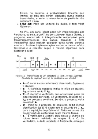 Existe, no entanto, a probabilidade (mesmo que
ínfima) de dois bits serem alterados numa mesma
transmissão, e assim o mecanismo de paridade não
detectará o erro.
• Stop bit: Pode ser unitário ou duplo, e tem valor
lógico um.
No PIC, um canal serial pode ser implementado por
hardware, ou seja, a UART, ou por software. Nessa última, o
programa embarcado é integralmente responsável pela
transmissão/recepção dos dados, tornando a CPU
indisponível para realizar qualquer outra tarefa durante
esse ato. As duas implementações surtem o mesmo efeito
(externo) e o receptor segue o mesmo algorítmo para
capturar o dado:

Figura 11 – Transmissão de um caractere ‘a’ (0x61 ≡ 0b01100001).
Oito bits de payload, sem bit de paridade e um stopbit
•
•
•

•

•

A – O canal é constantemente observado. Espera-se
o startbit.
B – A transição negativa indica o início do startbit.
Aguarda-se então ½ tbit.
C – O startbit é verificado, pois a transição pode ter
sido causada por ruído. Se verdadeiro, aguarda-se 1
tbit e o processo continua. Se não, o processo volta
ao estado A.
D – Inicia-se o processo de aquisição. O bit menos
significativo (LSB) é capturado e aguarda-se 1 tbit
para a aquisição do próximo bit. Todos os outros bits
do payload são capturados desta mesma forma.
E – É verificado o stopbit, pois existe a chance de
ruídos terem validado as etapas B e C. Se
verdadeiro, o dado recebido é finalmente entregue

22

 