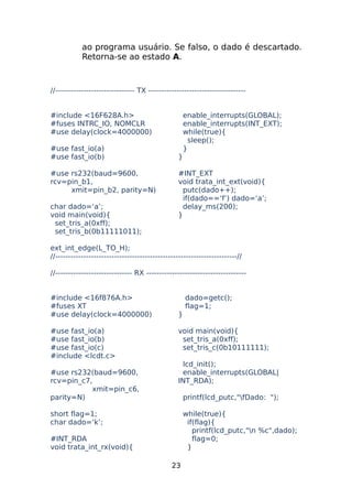 ao programa usuário. Se falso, o dado é descartado.
Retorna-se ao estado A.

//------------------------------- TX -------------------------------------#include <16F628A.h>
#fuses INTRC_IO, NOMCLR
#use delay(clock=4000000)
#use fast_io(a)
#use fast_io(b)
#use rs232(baud=9600,
rcv=pin_b1,
xmit=pin_b2, parity=N)
char dado=‘a’;
void main(void){
set_tris_a(0xff);
set_tris_b(0b11111011);

enable_interrupts(GLOBAL);
enable_interrupts(INT_EXT);
while(true){
sleep();
}
}
#INT_EXT
void trata_int_ext(void){
putc(dado++);
if(dado==‘f’) dado=‘a’;
delay_ms(200);
}

ext_int_edge(L_TO_H);
//-----------------------------------------------------------------------//
//------------------------------ RX --------------------------------------#include <16f876A.h>
#fuses XT
#use delay(clock=4000000)
#use fast_io(a)
#use fast_io(b)
#use fast_io(c)
#include <lcdt.c>
#use rs232(baud=9600,
rcv=pin_c7,
xmit=pin_c6,
parity=N)

dado=getc();
flag=1;
}
void main(void){
set_tris_a(0xff);
set_tris_c(0b10111111);
lcd_init();
enable_interrupts(GLOBAL|
INT_RDA);
printf(lcd_putc,"fDado: ");

short flag=1;
char dado=‘k’;

while(true){
if(flag){
printf(lcd_putc,"n %c",dado);
flag=0;
}

#INT_RDA
void trata_int_rx(void){
23

 