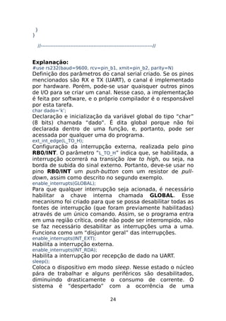 }
}
//--------------------------------------------------------------------//

Explanação:

#use rs232(baud=9600, rcv=pin_b1, xmit=pin_b2, parity=N)

Definição dos parâmetros do canal serial criado. Se os pinos
mencionados são RX e TX (UART), o canal é implementado
por hardware. Porém, pode-se usar quaisquer outros pinos
de I/O para se criar um canal. Nesse caso, a implementação
é feita por software, e o próprio compilador é o responsável
por esta tarefa.
char dado=‘k’;

Declaração e inicialização da variável global do tipo “char”
(8 bits) chamada “dado”. É dita global porque não foi
declarada dentro de uma função, e, portanto, pode ser
acessada por qualquer uma do programa.
ext_int_edge(L_TO_H);

Configuração da interrupção externa, realizada pelo pino
RB0/INT. O parâmetro “L_TO_H” indica que, se habilitada, a
interrupção ocorrerá na transição low to high, ou seja, na
borda de subida do sinal externo. Portanto, deve-se usar no
pino RB0/INT um push-button com um resistor de pulldown, assim como descrito no segundo exemplo.
enable_interrupts(GLOBAL);

Para que qualquer interrupção seja acionada, é necessário
habilitar a chave interna chamada GLOBAL. Esse
mecanismo foi criado para que se possa desabilitar todas as
fontes de interrupção (que foram previamente habilitadas)
através de um único comando. Assim, se o programa entra
em uma região crítica, onde não pode ser interrompido, não
se faz necessário desabilitar as interrupções uma a uma.
Funciona como um “disjuntor geral” das interrupções.
enable_interrupts(INT_EXT);

Habilita a interrupção externa.
enable_interrupts(INT_RDA);

Habilita a interrupção por recepção de dado na UART.
sleep();

Coloca o dispositivo em modo sleep. Nesse estado o núcleo
pára de trabalhar e alguns periféricos são desabilitados,
diminuindo drasticamente o consumo de corrente. O
sistema é “despertado” com a ocorrência de uma
24

 