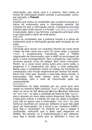 interrupção, que nesse caso é a externa. Nem todas as
fontes de interrupção podem acordar o processador, como,
por exemplo, o Timer0.
#INT_EXT

Diretiva que indica ao compilador que a próxima função é a
rotina de tratamento para a interrupção externa. No
instante em que a interrupção ocorre, o programa principal
(main()) pára onde estiver e a função “void trata_int_ext(void)”
é executada. Após o seu término, o programa principal volta
a ser executado a partir de onde parou.
#INT_RDA

Indica ao compilador que a próxima função é a rotina de
tratamento para a interrupção gerada pela recepção de um
dado.
putc(dado++);

Comando para enviar um caractere através do canal serial
criado. Se este canal usa o pino TX como saída, a variável
“dado” é simplesmente transferida para o TXREG
(registrador de transmissão), pois a UART se encarregará de
gerar o sinal correspondente. Para o programa, esta tarefa
consome poucos ciclos de relógio, bem como instruções.
Porém, se o canal serial utiliza outro pino como saída, o
programa é o responsável por gerar o sinal adequado.
Neste caso, o compilador insere no código (no momento da
compilação) uma função responsável por realizar tal tarefa.
Deve ficar claro que, durante a execução dessa função, o
processador não pode realizar outra tarefa ou ser
interrompido, pois o sinal de transmissão pode ser
comprometido.
dado=getc();

Transferência do dado recebido por um canal para uma
região na memória RAM (variável “dado”). Esta função deve
estar no início da ISR (Interrupt Service Routine) referente
ao “#INT_RDA”, ou após a validação do teste da flag “kbhit()”,
pois é quando um novo dado estará disponível. Esta flag foi
criada para indicar o instante em que um dado é recebido,
caso não se queira usar a interrupção “ #INT_RDA”, ou caso
tenha-se escolhido um canal por software (o qual não pode
gerar tal interrupção). Se o canal é por hardware (UART),
essa flag é “levantada” no instante em que o stopbit é
confirmado, indicando que o dado está disponível no
RXREG. No entanto, se a implementação é por software,
essa flag é setada assim que se identifica o início do
25

 