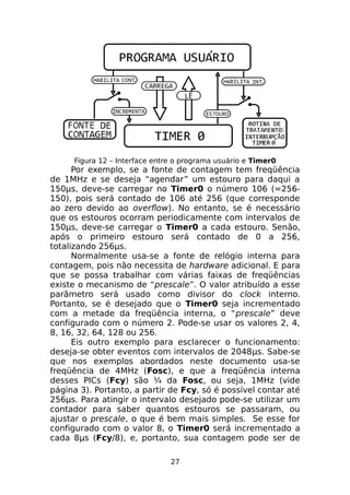 Figura 12 – Interface entre o programa usuário e Timer0

Por exemplo, se a fonte de contagem tem freqüência
de 1MHz e se deseja “agendar” um estouro para daqui a
150μs, deve-se carregar no Timer0 o número 106 (=256150), pois será contado de 106 até 256 (que corresponde
ao zero devido ao overflow). No entanto, se é necessário
que os estouros ocorram periodicamente com intervalos de
150μs, deve-se carregar o Timer0 a cada estouro. Senão,
após o primeiro estouro será contado de 0 a 256,
totalizando 256μs.
Normalmente usa-se a fonte de relógio interna para
contagem, pois não necessita de hardware adicional. E para
que se possa trabalhar com várias faixas de freqüências
existe o mecanismo de “prescale”. O valor atribuído a esse
parâmetro será usado como divisor do clock interno.
Portanto, se é desejado que o Timer0 seja incrementado
com a metade da freqüência interna, o “prescale” deve
configurado com o número 2. Pode-se usar os valores 2, 4,
8, 16, 32, 64, 128 ou 256.
Eis outro exemplo para esclarecer o funcionamento:
deseja-se obter eventos com intervalos de 2048μs. Sabe-se
que nos exemplos abordados neste documento usa-se
freqüência de 4MHz (Fosc), e que a freqüência interna
desses PICs (Fcy) são ¼ da Fosc, ou seja, 1MHz (vide
página 3). Portanto, a partir de Fcy, só é possível contar até
256μs. Para atingir o intervalo desejado pode-se utilizar um
contador para saber quantos estouros se passaram, ou
ajustar o prescale, o que é bem mais simples. Se esse for
configurado com o valor 8, o Timer0 será incrementado a
cada 8μs (Fcy/8), e, portanto, sua contagem pode ser de
27

 