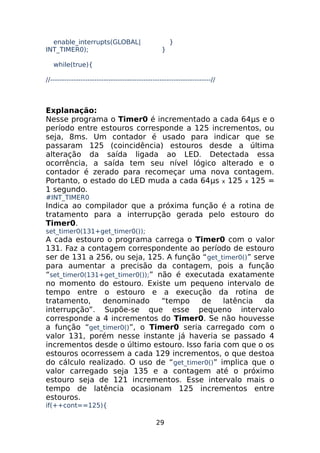 enable_interrupts(GLOBAL|
INT_TIMER0);

}
}

while(true){
//---------------------------------------------------------------------//

Explanação:
Nesse programa o Timer0 é incrementado a cada 64μs e o
período entre estouros corresponde a 125 incrementos, ou
seja, 8ms. Um contador é usado para indicar que se
passaram 125 (coincidência) estouros desde a última
alteração da saída ligada ao LED. Detectada essa
ocorrência, a saída tem seu nível lógico alterado e o
contador é zerado para recomeçar uma nova contagem.
Portanto, o estado do LED muda a cada 64μs x 125 x 125 =
1 segundo.
#INT_TIMER0

Indica ao compilador que a próxima função é a rotina de
tratamento para a interrupção gerada pelo estouro do
Timer0.
set_timer0(131+get_timer0());

A cada estouro o programa carrega o Timer0 com o valor
131. Faz a contagem correspondente ao período de estouro
ser de 131 a 256, ou seja, 125. A função “ get_timer0()” serve
para aumentar a precisão da contagem, pois a função
“set_timer0(131+get_timer0());” não é executada exatamente
no momento do estouro. Existe um pequeno intervalo de
tempo entre o estouro e a execução da rotina de
tratamento,
denominado
“tempo
de
latência
da
interrupção”. Supõe-se que esse pequeno intervalo
corresponde a 4 incrementos do Timer0. Se não houvesse
a função “get_timer0()”, o Timer0 seria carregado com o
valor 131, porém nesse instante já haveria se passado 4
incrementos desde o último estouro. Isso faria com que o os
estouros ocorressem a cada 129 incrementos, o que destoa
do cálculo realizado. O uso de “get_timer0()” implica que o
valor carregado seja 135 e a contagem até o próximo
estouro seja de 121 incrementos. Esse intervalo mais o
tempo de latência ocasionam 125 incrementos entre
estouros.
if(++cont==125){

29

 