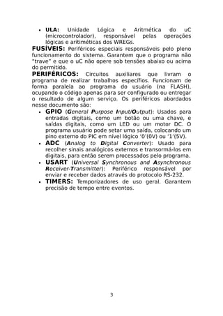 ULA:
Unidade
Lógica
e
Aritmética
do
uC
(microcontrolador), responsável pelas operações
lógicas e aritiméticas dos WREGs.
FUSÍVEIS: Periféricos especiais responsáveis pelo pleno
funcionamento do sistema. Garantem que o programa não
“trave” e que o uC não opere sob tensões abaixo ou acima
do permitido.
PERIFÉRICOS: Circuitos auxiliares que livram o
programa de realizar trabalhos específios. Funcionam de
forma paralela ao programa do usuário (na FLASH),
ocupando o código apenas para ser configurado ou entregar
o resultado de algum serviço. Os periféricos abordados
nesse documento são:
• GPIO (General Purpose Input/Output): Usados para
entradas digitais, como um botão ou uma chave, e
saídas digitais, como um LED ou um motor DC. O
programa usuário pode setar uma saída, colocando um
pino externo do PIC em nível lógico ‘0’(0V) ou ‘1’(5V).
• ADC (Analog to Digital Converter): Usado para
recolher sinais analógicos externos e transormá-los em
digitais, para então serem processados pelo programa.
• USART (Universal Synchronous and Asynchronous
Receiver-Transmitter): Periférico responsável por
enviar e receber dados através do protocolo RS-232.
• TIMERS: Temporizadores de uso geral. Garantem
precisão de tempo entre eventos.
•

3

 