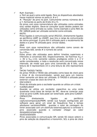 
















Ry#: Exemplo :
y: Port ao qual o pino está ligado. Para os dispositivos abordados
nesse material vemos os ports A, B e C
#: "Posição" do pino no port. Comumente vemos números de 0
a 7, formando os ports de 8 bits (0 a 7).
Os pinos com essa nomenclatura são utilizados como entradas
e/ou saídas digitais. Deve-se consultar quais destes podem ser
utilizados como entrada ou saída. Como exemplo o pino RA5 do
PIC 16f628 pode ser utilizado somente como entrada.
RX/TX:
Pinos ligados à comunicação serial (RS232), diretamente ligados
ao periférico UART ou USART, que tira a carga da comunicação
da rotina principal. O pino RX é utilizado para o recebimento de
dados e o pino TX utilizado para enviar dados.
AN#:
Pinos com essa nomeclatura são utilizados como canais de
conversão A/D, sendo # o número do canal.
VREF+/VREFEstes pinos são utilizados para definir limeites superiores e
inferiores à conversão A/D, respectivamente. Se fizermos V REF+
= 3V e VREF-=1V, somente valores analógicos entre 1 e 3 V
serão considerados, e toda a resolucão será concentrada nesse
intervalo, de modo que para uma conversão de 8 bits, uma
leitura de 0 representará 1V e uma leitura de 255 representará
3V
T#CKI/ T#OSO/ T#OSI:
Os pinos T#CKI e T#OSI são utilizados como base de clock para
o timer # do microcontrolador, sendo que para um mesmo
timer somente um deve ser utilizado. O T#OS0 é utilizado para
externar a base de clock do timer #.
OSC1/OSC2
Pinos de entrada para o oscilador quando se utiliza um cristal.
CLKIN/CLKOUT
Quando se utiliza um oscilador capacitivo ou uma onda
quadrada como base de tempo do PIC, deve-se conectar esse
sinal ao pino CLKIN. Este pode ser externado pelo pino CLKOUT.
CMP#/CCP#
Pinos
diretamente
ligados
ao
periférico
captura/comparação/PWM, sendo sua função configurada por
software para gerar um sinal de frequência fixa e tempo
alto/baixo variáveis(PWM), guardar o valor de contagem do
timer associado com um estímulo externo(captura) e controlar o
pino associado quando o contador chegar ao valor
desejado(comparação).
SS/SCK/SDI/SDO
Pinos associados à comunicação SPI, sendo SS (slave select) o
pino de seleção do dispositivo a transmitir, SCL o pino de clock

32

 