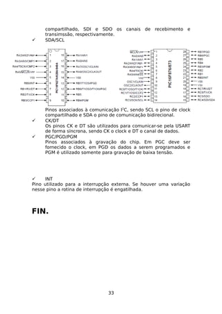 





compartilhado, SDI e SDO os canais de recebimento e
transimssão, respectivamente.
SDA/SCL

Pinos associados à comunicação I2C, sendo SCL o pino de clock
compartilhado e SDA o pino de comunicação bidirecional.
CK/DT
Os pinos CK e DT são utilizados para comunicar-se pela USART
de forma síncrona, sendo CK o clock e DT o canal de dados.
PGC/PGD/PGM
Pinos associados à gravação do chip. Em PGC deve ser
fornecido o clock, em PGD os dados a serem programados e
PGM é utilizado somente para gravação de baixa tensão.


INT
Pino utilizado para a interrupção externa. Se houver uma variação
nesse pino a rotina de interrupção é engatilhada.

FIN.

33

 