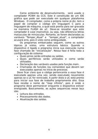 Como ambiente de desenvolvimento, será usado o
compilador PCWH da CCS. Este é constituído de um IDE
gráfico que pode ser executado em qualquer plataforma
Windows. O compilador, como o próprio nome já diz, tem o
papel de compilar o código em linguagem C para a
linguagem de máquina, a qual está pronta para ser gravada
na memória FLASH do uC. Deve-se ressaltar que este
compilador é case insensitive, ou seja, não diferencia letras
maíusculas de minúsculas. Portanto, se forem declaradas as
variáveis “Temper_Atual” e “temper_atual”, o compilador
acusará erro, pois é visto como ambiguidade.
Os programas embarcados seguem, como os outros
tópicos já vistos, uma estrutura básica. Quando o
dispositivo é ligado o programa inicia sua execução numa
fase chamada de “inicialização”. Nessa fase é feita toda a
configuração do sistema:
• Quais pinos serão entradas ou saídas.
• Quais periféricos serão utilizados e como serão
utilizados.
• Declaração das variáveis usadas pela função main.
• Chamadas de funções (ou comandos) que devem ser
executados apenas no início do processo.
Deve ficar claro que o código pertencente a essa fase é
executado apenas uma vez, sendo executado novamente
apenas se o uC for reiniciado. A partir disto o uC está pronto
para iniciar sua fase de trabalho propriamente dito. Essa
fase recebe o nome de “loop infinito”, pois é onde o
programa deve permanecer enquanto o dispositivo estiver
energizado. Basicamente, as ações sequencias nesse laço
são:
• Leitura das entradas.
• Processamento dos dados.
• Atualização das saídas.

6

 