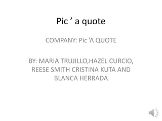 Pic ’ a quote
     COMPANY: Pic ’A QUOTE

BY: MARIA TRUJILLO,HAZEL CURCIO,
 REESE SMITH CRISTINA KUTA AND
        BLANCA HERRADA
 