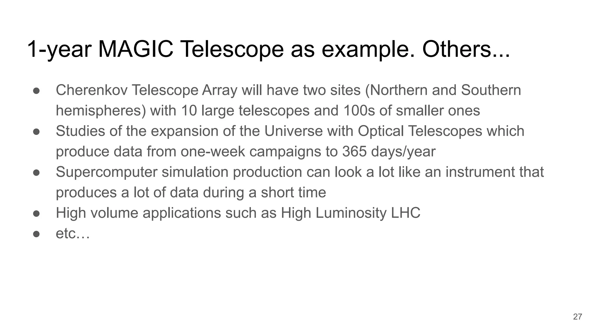 1-year MAGIC Telescope as example. Others...
● Cherenkov Telescope Array will have two sites (Northern and Southern
hemispheres) with 10 large telescopes and 100s of smaller ones
● Studies of the expansion of the Universe with Optical Telescopes which
produce data from one-week campaigns to 365 days/year
● Supercomputer simulation production can look a lot like an instrument that
produces a lot of data during a short time
● High volume applications such as High Luminosity LHC
● etc…
27
 