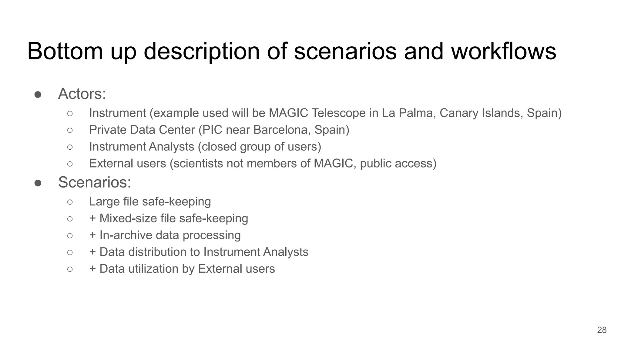 Bottom up description of scenarios and workflows
● Actors:
○ Instrument (example used will be MAGIC Telescope in La Palma, Canary Islands, Spain)
○ Private Data Center (PIC near Barcelona, Spain)
○ Instrument Analysts (closed group of users)
○ External users (scientists not members of MAGIC, public access)
● Scenarios:
○ Large file safe-keeping
○ + Mixed-size file safe-keeping
○ + In-archive data processing
○ + Data distribution to Instrument Analysts
○ + Data utilization by External users
28
 