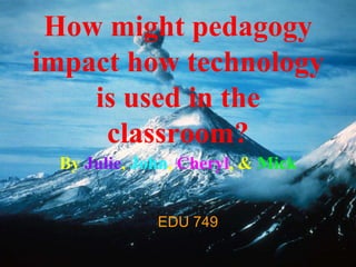 How might pedagogy
impact how technology
is used in the
classroom?
By Julie, John, Cheryl, & Mick
EDU 749
 
