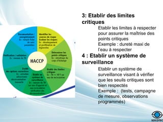 3: Etablir des limites
critiques
Etablir les limites à respecter
pour assurer la maîtrise des
points critiques
Exemple : dureté maxi de
l’eau à respecter
4 : Etablir un système de
surveillance
Etablir un système de
surveillance visant à vérifier
que les seuils critiques sont
bien respectés
Exemple : (tests, campagne
de mesure, observations
programmés)
 