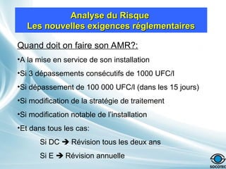 Analyse du Risque
Analyse du Risque
Les nouvelles exigences réglementaires
Les nouvelles exigences réglementaires
Quand doit on faire son AMR?:
•A la mise en service de son installation
•Si 3 dépassements consécutifs de 1000 UFC/l
•Si dépassement de 100 000 UFC/l (dans les 15 jours)
•Si modification de la stratégie de traitement
•Si modification notable de l’installation
•Et dans tous les cas:
Si DC  Révision tous les deux ans
Si E  Révision annuelle
 
