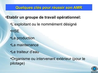 Quelques clés pour réussir son AMR
Quelques clés pour réussir son AMR
•Etablir un groupe de travail opérationnel:
•L’exploitant ou le nommément désigné
•HSE
•La production
•La maintenance
•Le traiteur d’eau
•Organisme ou intervenant extérieur (pour le
pilotage)
 