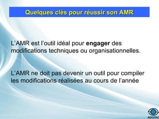 Quelques clés pour réussir son AMR
Quelques clés pour réussir son AMR
L’AMR est l’outil idéal pour engager des
modifications techniques ou organisationnelles.
L’AMR ne doit pas devenir un outil pour compiler
les modifications réalisées au cours de l’année
 