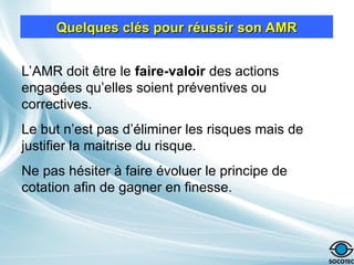 Quelques clés pour réussir son AMR
Quelques clés pour réussir son AMR
L’AMR doit être le faire-valoir des actions
engagées qu’elles soient préventives ou
correctives.
Le but n’est pas d’éliminer les risques mais de
justifier la maitrise du risque.
Ne pas hésiter à faire évoluer le principe de
cotation afin de gagner en finesse.
 