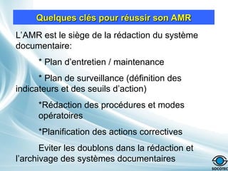 Quelques clés pour réussir son AMR
Quelques clés pour réussir son AMR
L’AMR est le siège de la rédaction du système
documentaire:
* Plan d’entretien / maintenance
* Plan de surveillance (définition des
indicateurs et des seuils d’action)
*Rédaction des procédures et modes
opératoires
*Planification des actions correctives
Eviter les doublons dans la rédaction et
l’archivage des systèmes documentaires
 